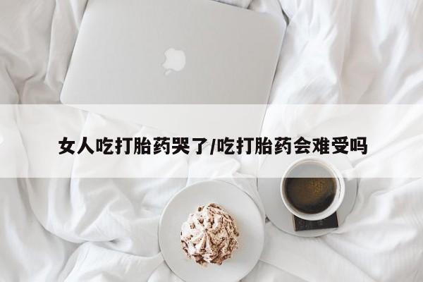 打胎药私人店付一半发货女人吃打胎药哭了/吃打胎药会难受吗